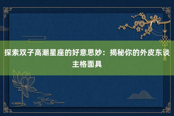 探索双子高潮星座的好意思妙：揭秘你的外皮东谈主格面具