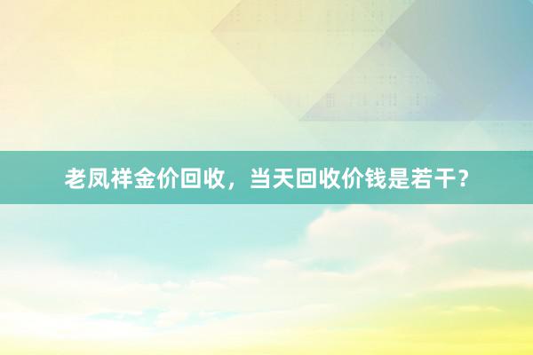 老凤祥金价回收，当天回收价钱是若干？