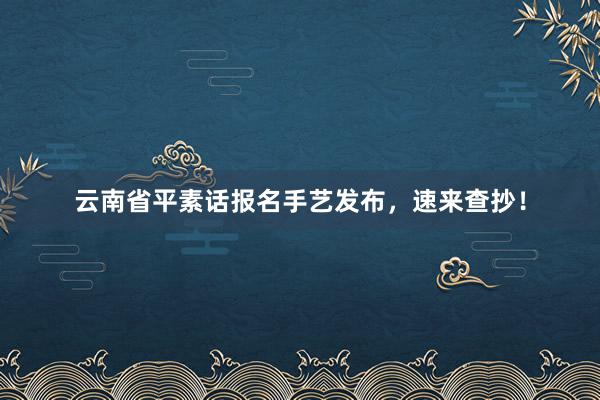 云南省平素话报名手艺发布，速来查抄！